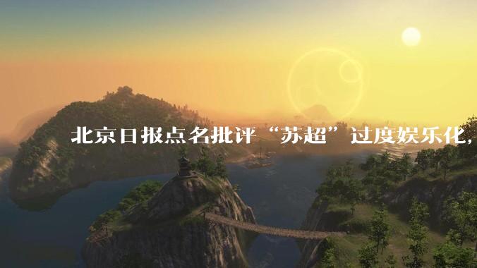 北京日报点名批评“苏超”过度娱乐化,它是否管的太宽了?为什么无良媒体不会被查封取缔?